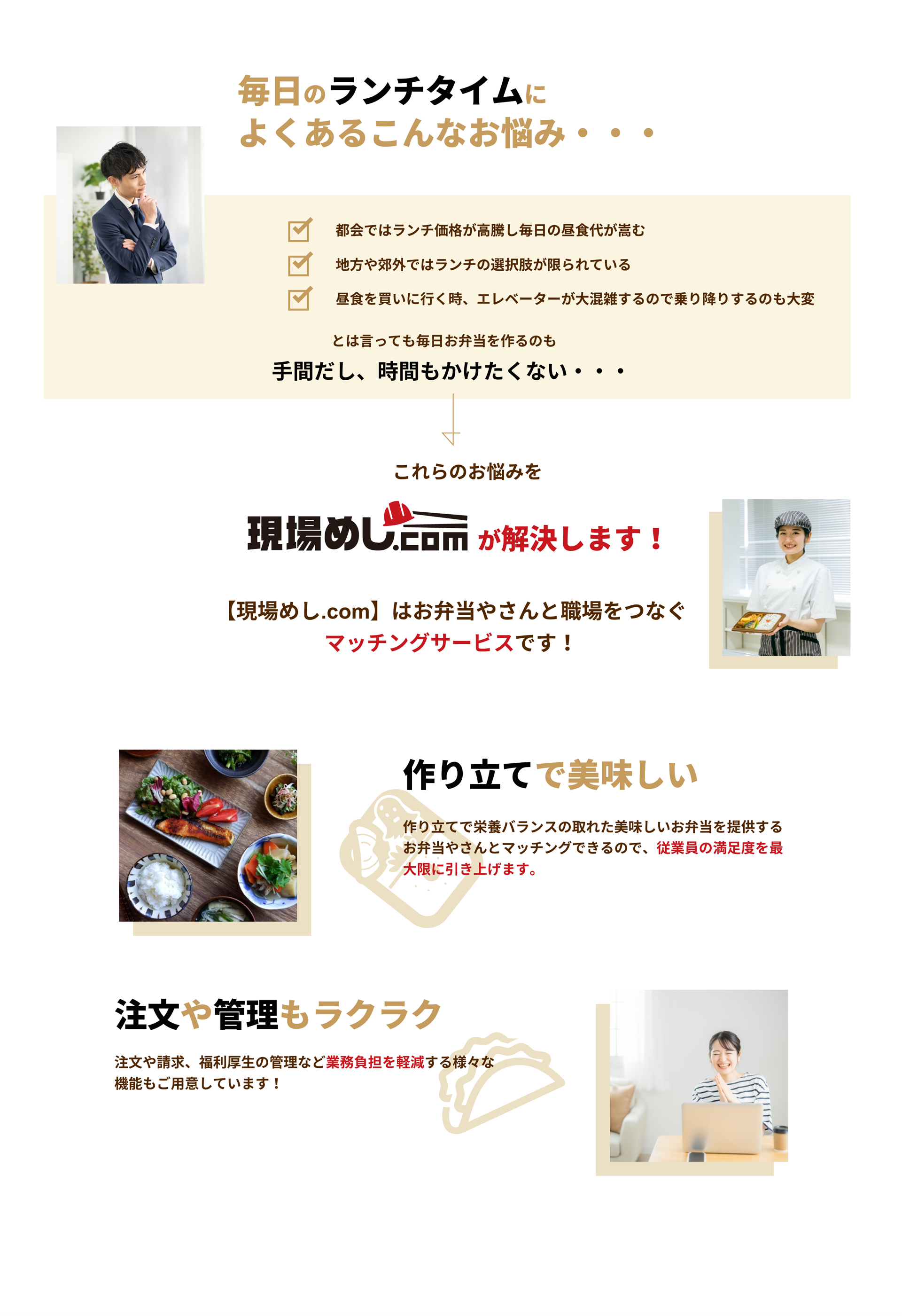 毎日のランチタイムによくあるこんなお悩み・・・

            都会ではランチ価格が高騰し毎日の昼食代が嵩む
            地方や郊外ではランチの選択肢が限られている
            昼食を買いに行く時、エレベーターが大混雑するので乗り降りするのも大変
            とは言っても毎日お弁当を作るのも
            手間だし、時間もかけたくない・・・

            これらのお悩みを現場めし.comが解決します!
            【現場めし.com】はお弁やさんと職場をつなぐマッチングサービスです！

            作り立てで美味しい
            作り立てで栄養バランスの取れた美味しいお弁当を提供する
            お弁当やさんとマッチングできるので、従業員の満足度を最大限に引き上げます。

            注文や管理もラクラク
            注文や請求、福利厚生の管理など業務負担を軽減する様々な機能もご用意しています！