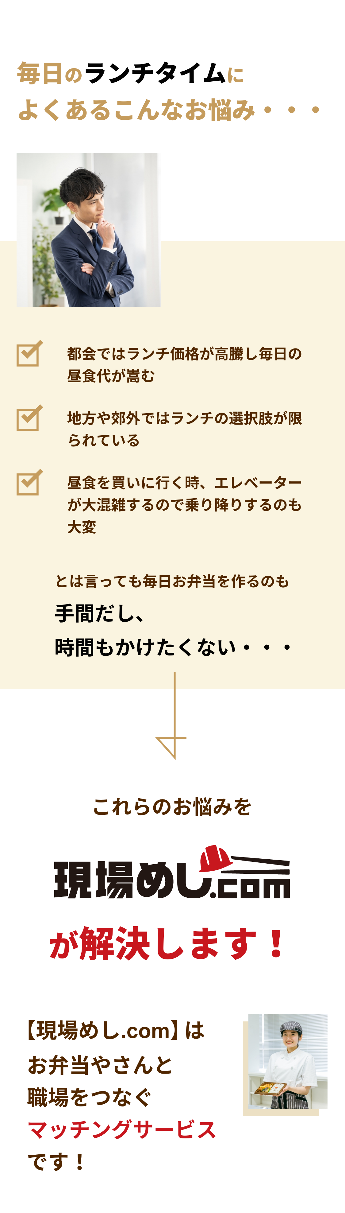 毎日のランチタイムによくあるこんなお悩み・・・

            都会ではランチ価格が高騰し毎日の昼食代が嵩む
            地方や郊外ではランチの選択肢が限られている
            昼食を買いに行く時、エレベーターが大混雑するので乗り降りするのも大変
            とは言っても毎日お弁当を作るのも
            手間だし、時間もかけたくない・・・

            これらのお悩みを現場めし.comが解決します!
            【現場めし.com】はお弁やさんと職場をつなぐマッチングサービスです！

            作り立てで美味しい
            作り立てで栄養バランスの取れた美味しいお弁当を提供する
            お弁当やさんとマッチングできるので、従業員の満足度を最大限に引き上げます。

            注文や管理もラクラク
            注文や請求、福利厚生の管理など業務負担を軽減する様々な機能もご用意しています！