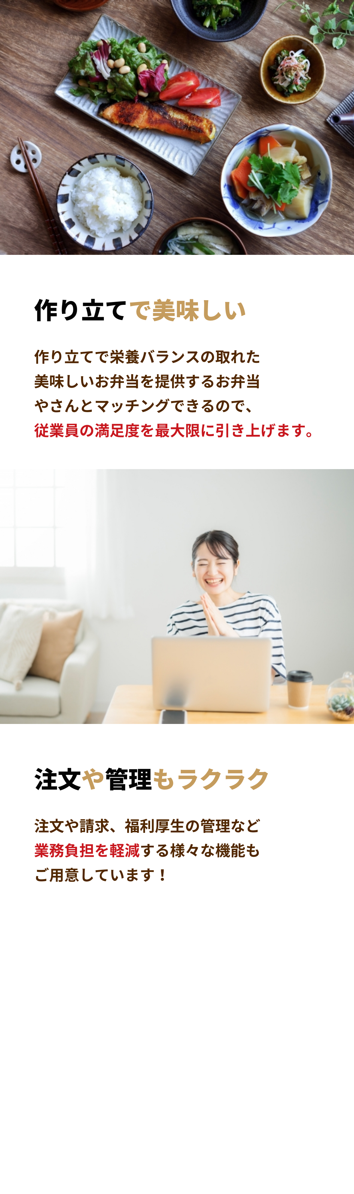 作り立てで美味しい
            作り立てで栄養バランスの取れた美味しいお弁当を提供するお弁当やさんとマッチングできるので、従業員の満足度を最大限に引き上げます。

            注文や管理もラクラク
            注文や請求、福利厚生の管理など業務負担を軽減する様々な機能もご用意しています！